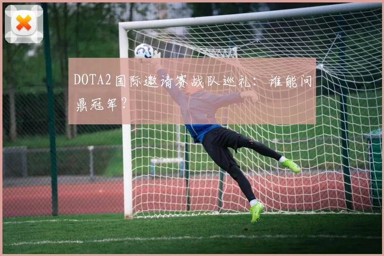 DOTA2国际邀请赛战队巡礼:谁能问鼎冠军?