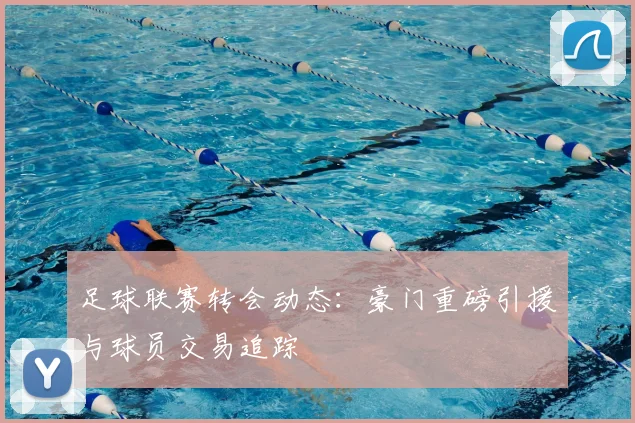 足球联赛转会动态:豪门重磅引援与球员交易追踪