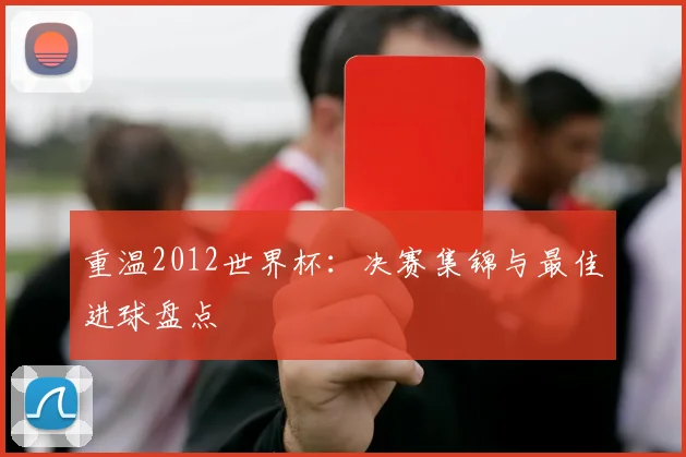 重温2012世界杯:决赛集锦与最佳进球盘点