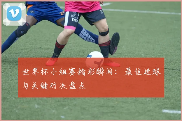 世界杯小组赛精彩瞬间:最佳进球与关键对决盘点