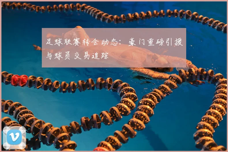 足球联赛转会动态:豪门重磅引援与球员交易追踪